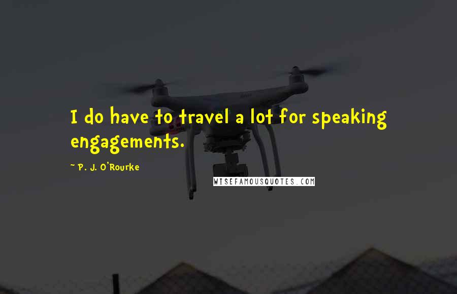 P. J. O'Rourke Quotes: I do have to travel a lot for speaking engagements.