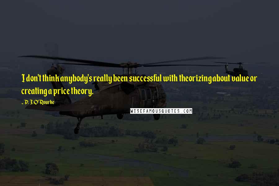 P. J. O'Rourke Quotes: I don't think anybody's really been successful with theorizing about value or creating a price theory.