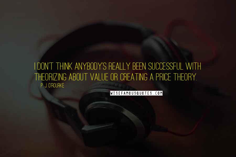 P. J. O'Rourke Quotes: I don't think anybody's really been successful with theorizing about value or creating a price theory.