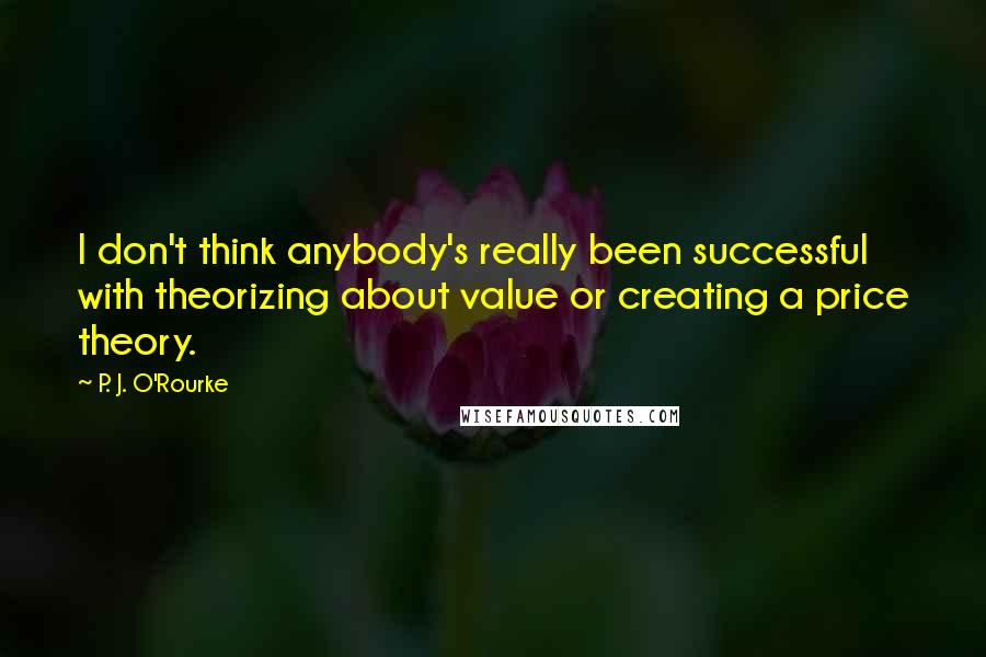 P. J. O'Rourke Quotes: I don't think anybody's really been successful with theorizing about value or creating a price theory.