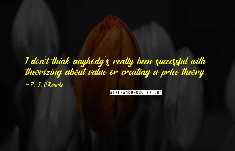 P. J. O'Rourke Quotes: I don't think anybody's really been successful with theorizing about value or creating a price theory.