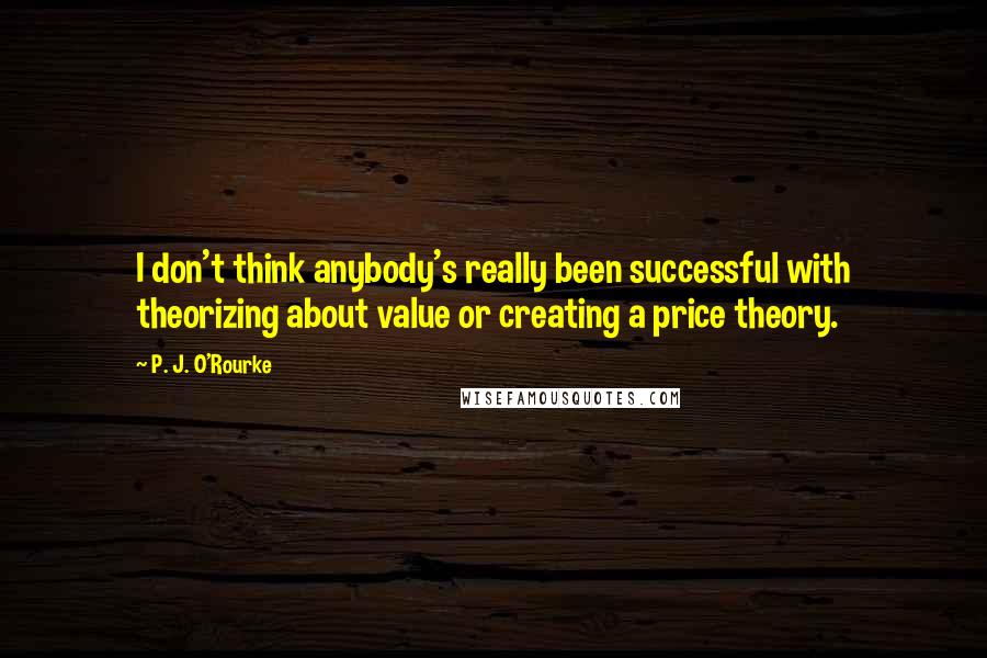 P. J. O'Rourke Quotes: I don't think anybody's really been successful with theorizing about value or creating a price theory.