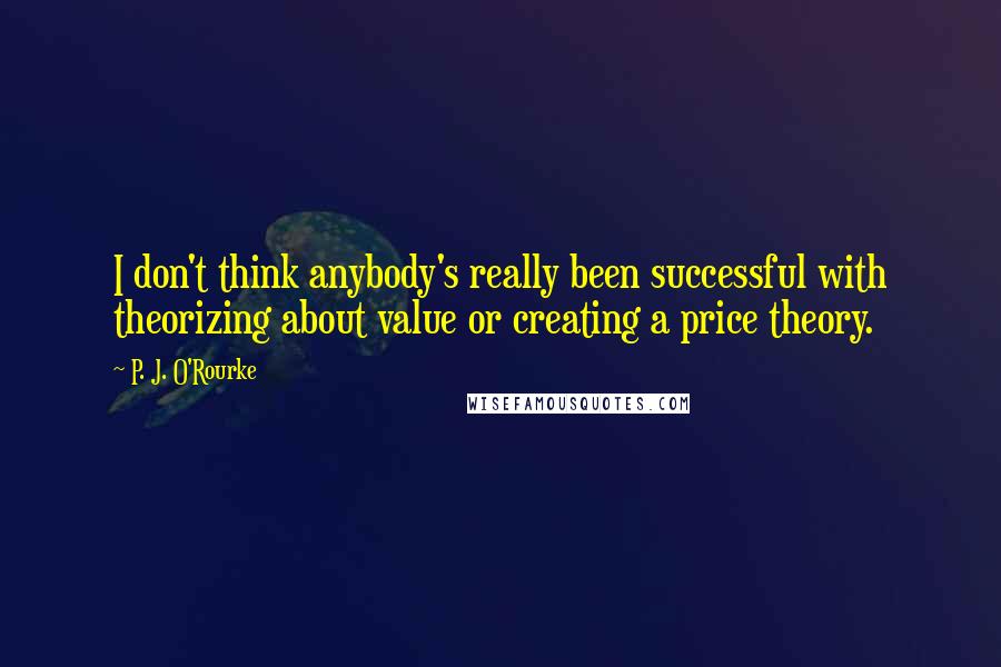 P. J. O'Rourke Quotes: I don't think anybody's really been successful with theorizing about value or creating a price theory.