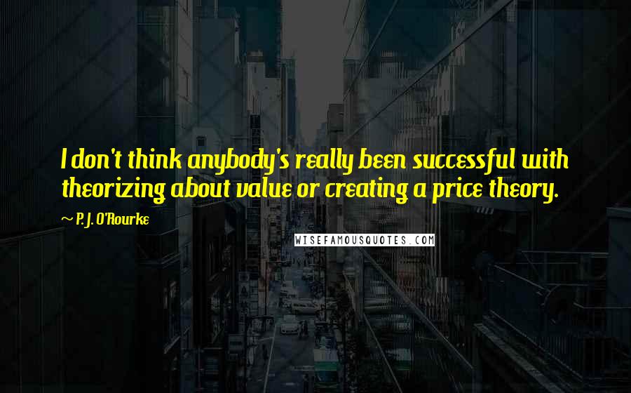 P. J. O'Rourke Quotes: I don't think anybody's really been successful with theorizing about value or creating a price theory.