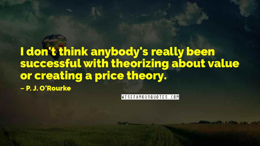 P. J. O'Rourke Quotes: I don't think anybody's really been successful with theorizing about value or creating a price theory.