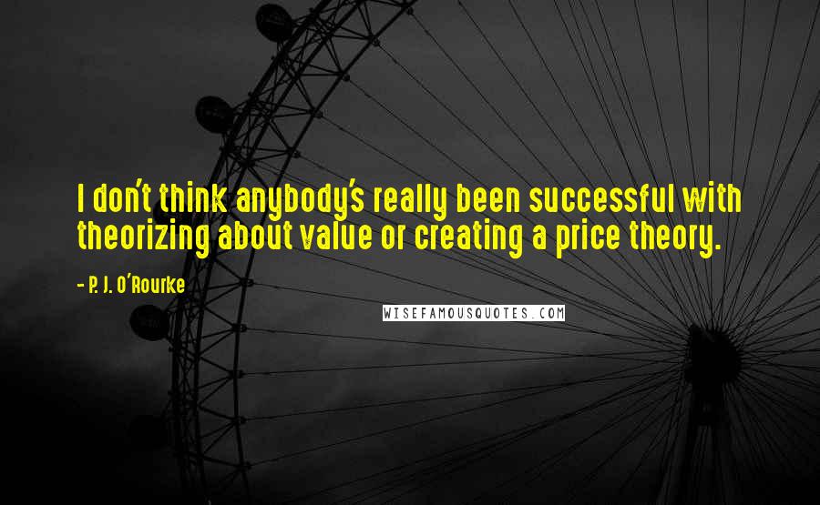 P. J. O'Rourke Quotes: I don't think anybody's really been successful with theorizing about value or creating a price theory.