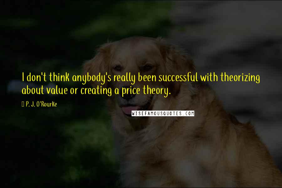 P. J. O'Rourke Quotes: I don't think anybody's really been successful with theorizing about value or creating a price theory.