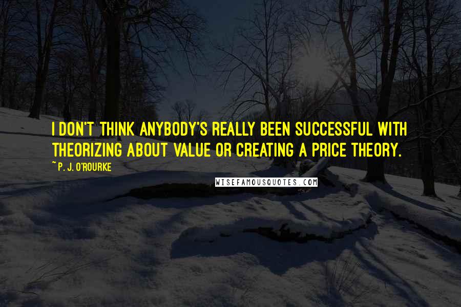 P. J. O'Rourke Quotes: I don't think anybody's really been successful with theorizing about value or creating a price theory.