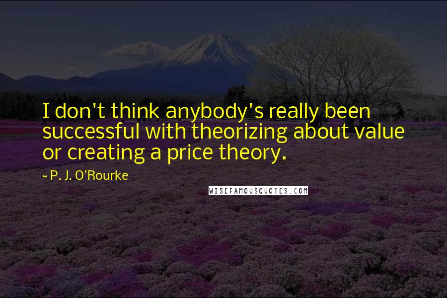 P. J. O'Rourke Quotes: I don't think anybody's really been successful with theorizing about value or creating a price theory.