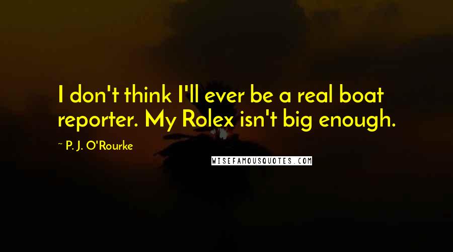 P. J. O'Rourke Quotes: I don't think I'll ever be a real boat reporter. My Rolex isn't big enough.