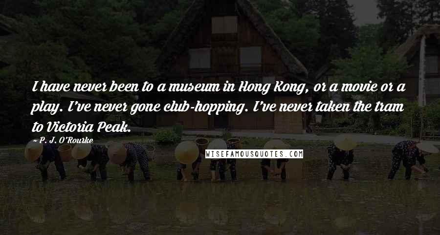 P. J. O'Rourke Quotes: I have never been to a museum in Hong Kong, or a movie or a play. I've never gone club-hopping. I've never taken the tram to Victoria Peak.