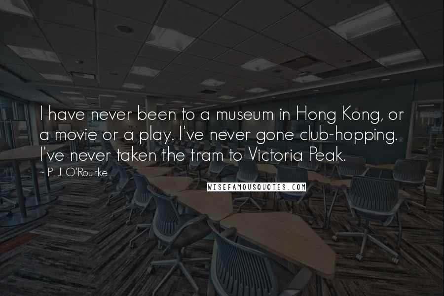 P. J. O'Rourke Quotes: I have never been to a museum in Hong Kong, or a movie or a play. I've never gone club-hopping. I've never taken the tram to Victoria Peak.