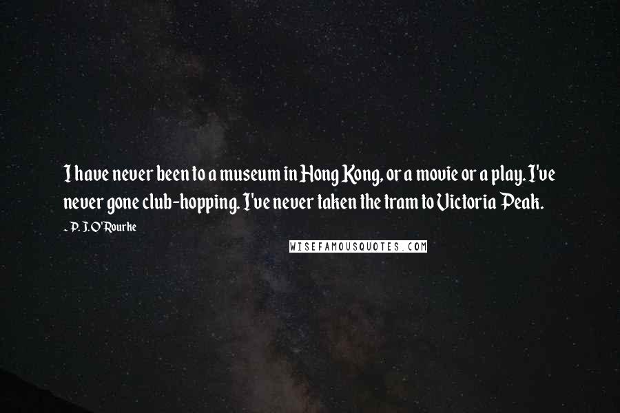 P. J. O'Rourke Quotes: I have never been to a museum in Hong Kong, or a movie or a play. I've never gone club-hopping. I've never taken the tram to Victoria Peak.