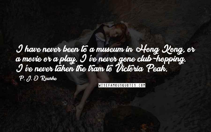 P. J. O'Rourke Quotes: I have never been to a museum in Hong Kong, or a movie or a play. I've never gone club-hopping. I've never taken the tram to Victoria Peak.