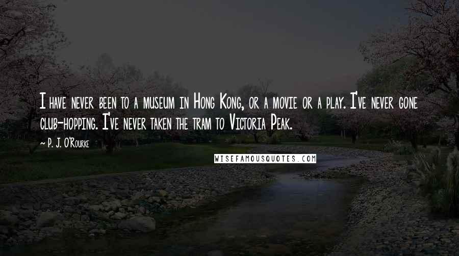 P. J. O'Rourke Quotes: I have never been to a museum in Hong Kong, or a movie or a play. I've never gone club-hopping. I've never taken the tram to Victoria Peak.