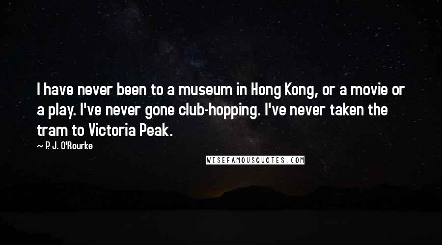 P. J. O'Rourke Quotes: I have never been to a museum in Hong Kong, or a movie or a play. I've never gone club-hopping. I've never taken the tram to Victoria Peak.