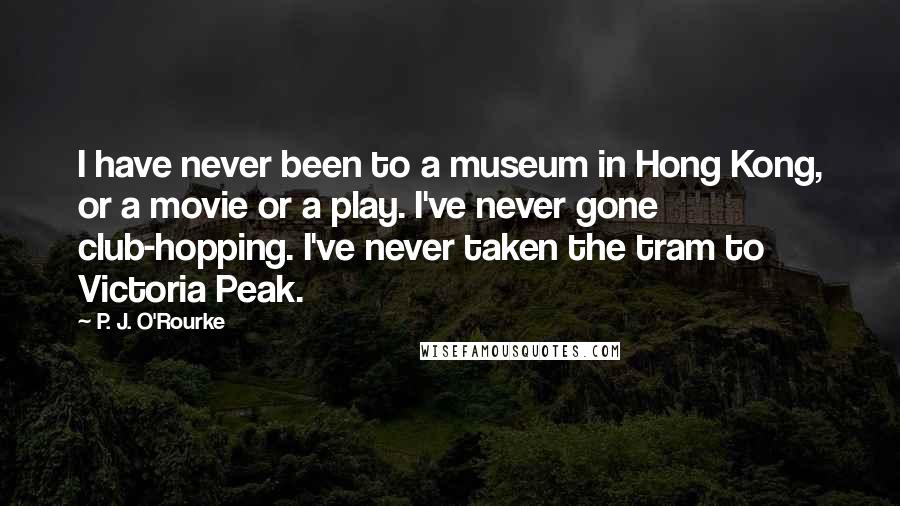 P. J. O'Rourke Quotes: I have never been to a museum in Hong Kong, or a movie or a play. I've never gone club-hopping. I've never taken the tram to Victoria Peak.