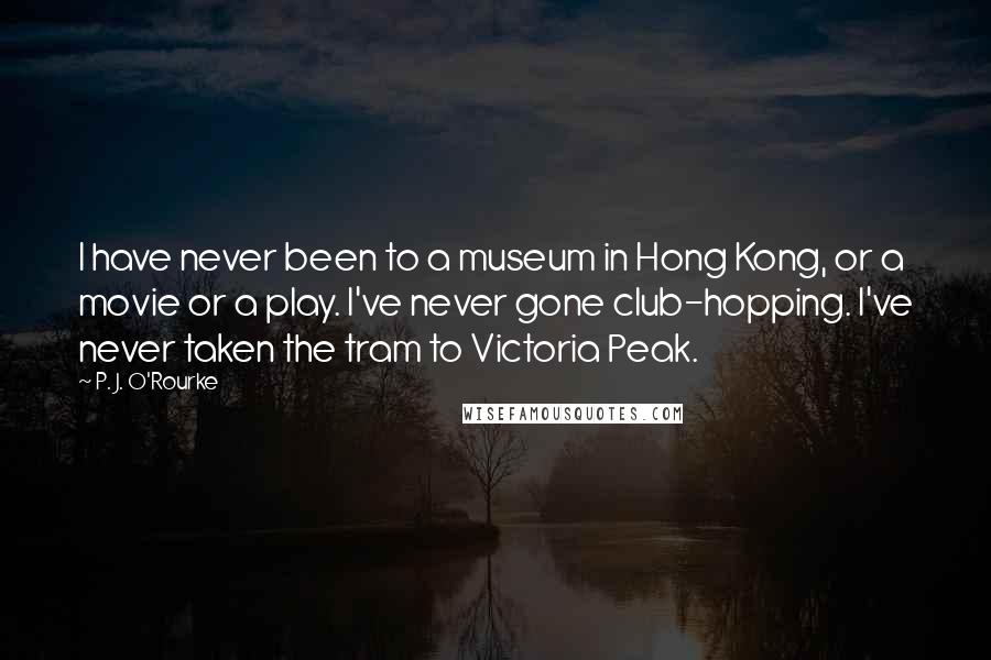 P. J. O'Rourke Quotes: I have never been to a museum in Hong Kong, or a movie or a play. I've never gone club-hopping. I've never taken the tram to Victoria Peak.