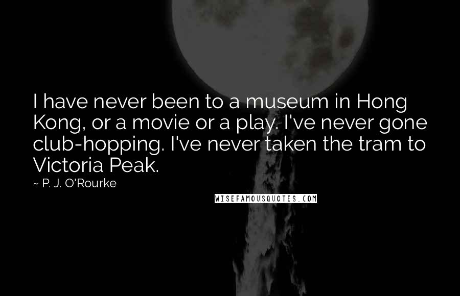 P. J. O'Rourke Quotes: I have never been to a museum in Hong Kong, or a movie or a play. I've never gone club-hopping. I've never taken the tram to Victoria Peak.