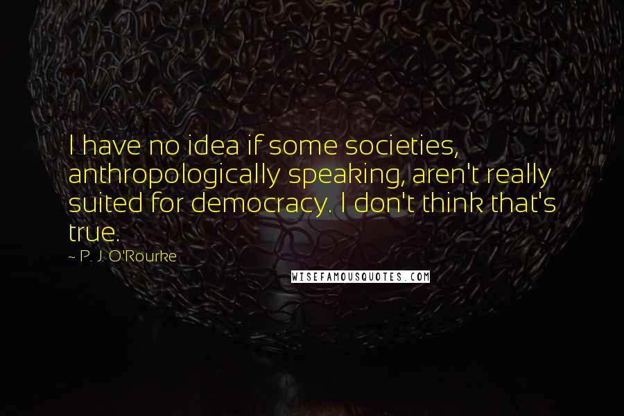 P. J. O'Rourke Quotes: I have no idea if some societies, anthropologically speaking, aren't really suited for democracy. I don't think that's true.