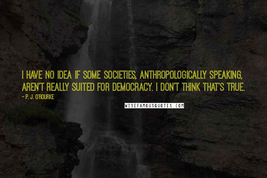 P. J. O'Rourke Quotes: I have no idea if some societies, anthropologically speaking, aren't really suited for democracy. I don't think that's true.