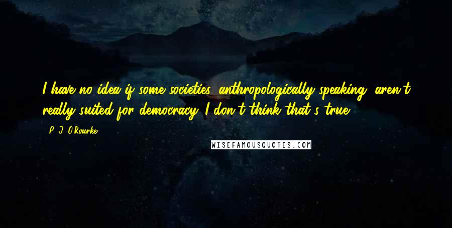 P. J. O'Rourke Quotes: I have no idea if some societies, anthropologically speaking, aren't really suited for democracy. I don't think that's true.