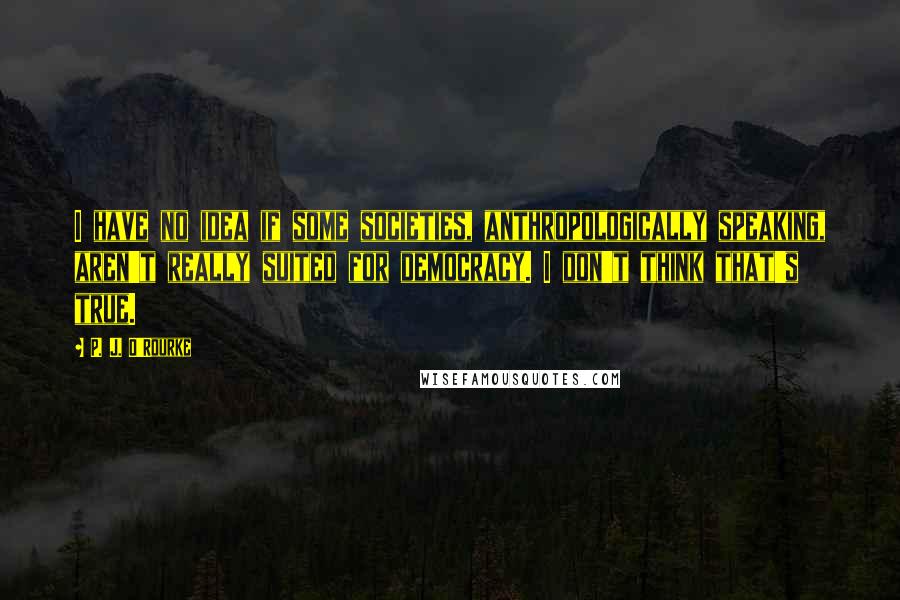 P. J. O'Rourke Quotes: I have no idea if some societies, anthropologically speaking, aren't really suited for democracy. I don't think that's true.