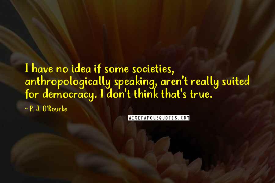 P. J. O'Rourke Quotes: I have no idea if some societies, anthropologically speaking, aren't really suited for democracy. I don't think that's true.