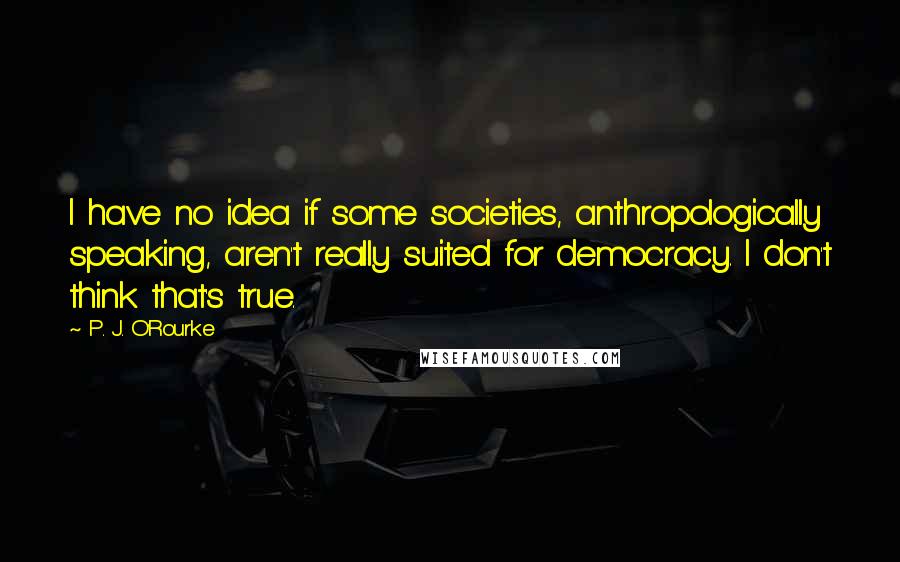 P. J. O'Rourke Quotes: I have no idea if some societies, anthropologically speaking, aren't really suited for democracy. I don't think that's true.