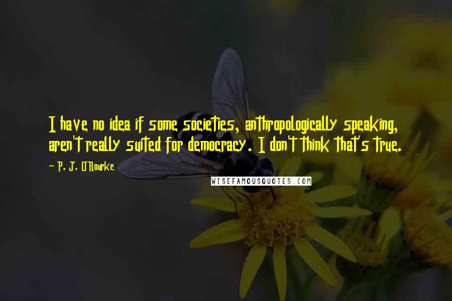 P. J. O'Rourke Quotes: I have no idea if some societies, anthropologically speaking, aren't really suited for democracy. I don't think that's true.