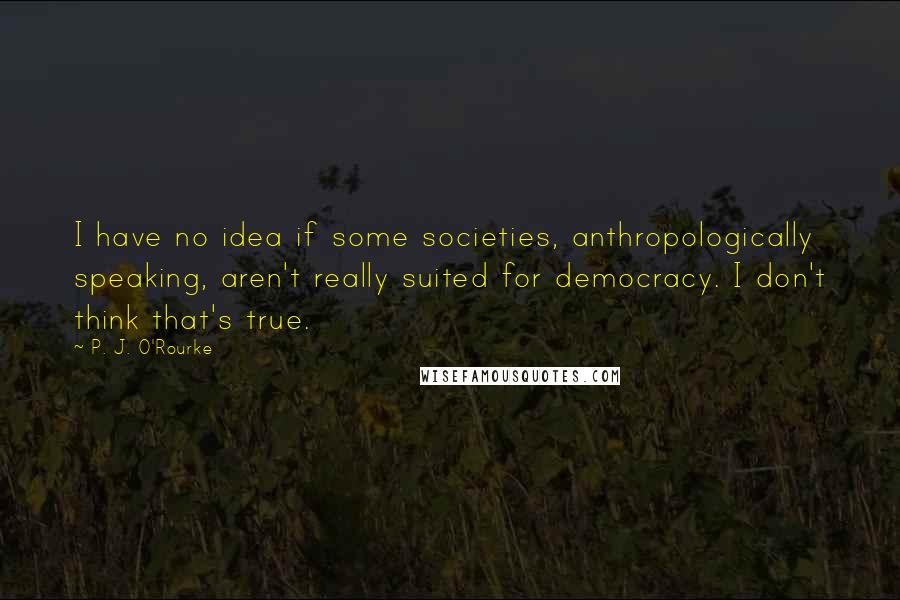 P. J. O'Rourke Quotes: I have no idea if some societies, anthropologically speaking, aren't really suited for democracy. I don't think that's true.