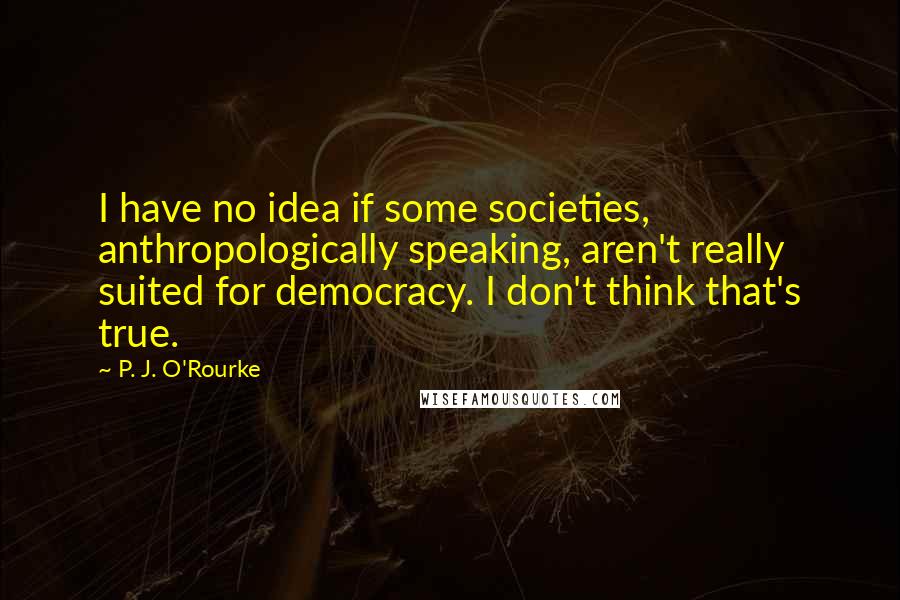 P. J. O'Rourke Quotes: I have no idea if some societies, anthropologically speaking, aren't really suited for democracy. I don't think that's true.