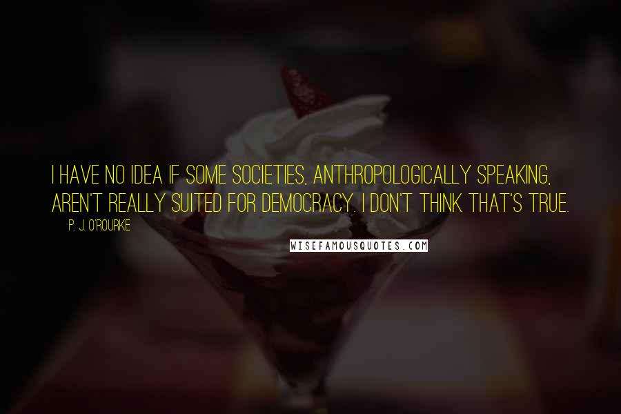 P. J. O'Rourke Quotes: I have no idea if some societies, anthropologically speaking, aren't really suited for democracy. I don't think that's true.