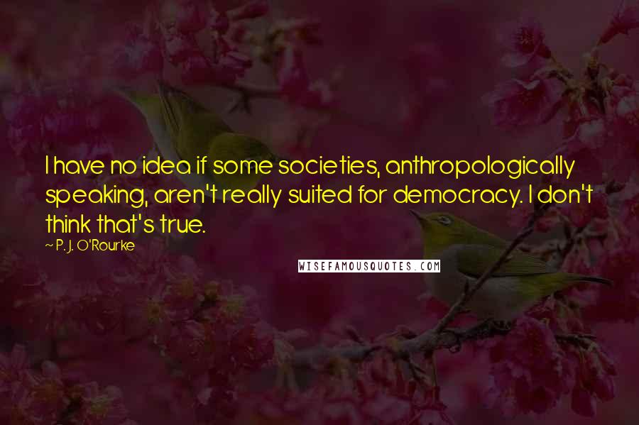 P. J. O'Rourke Quotes: I have no idea if some societies, anthropologically speaking, aren't really suited for democracy. I don't think that's true.