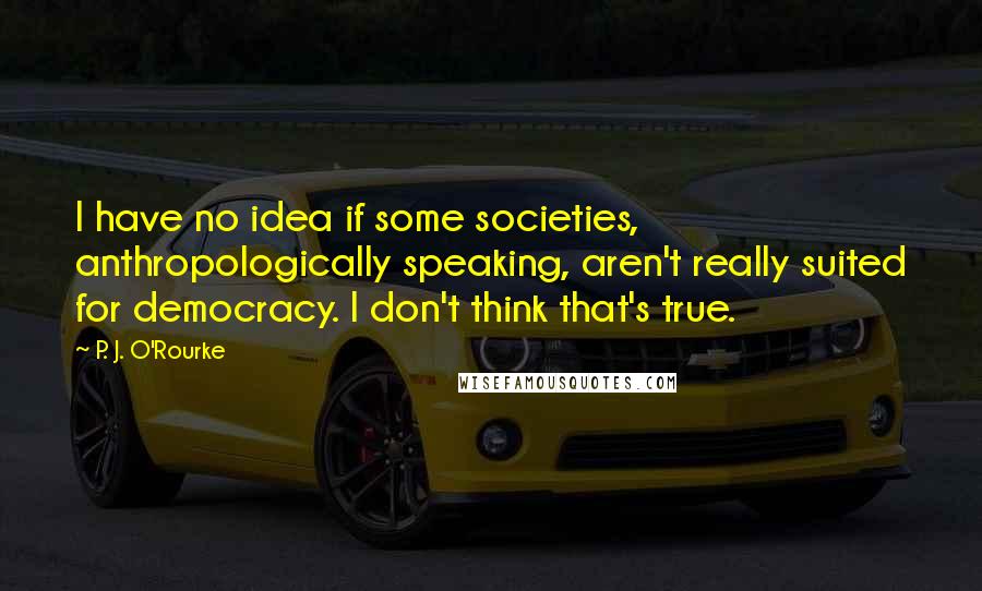 P. J. O'Rourke Quotes: I have no idea if some societies, anthropologically speaking, aren't really suited for democracy. I don't think that's true.