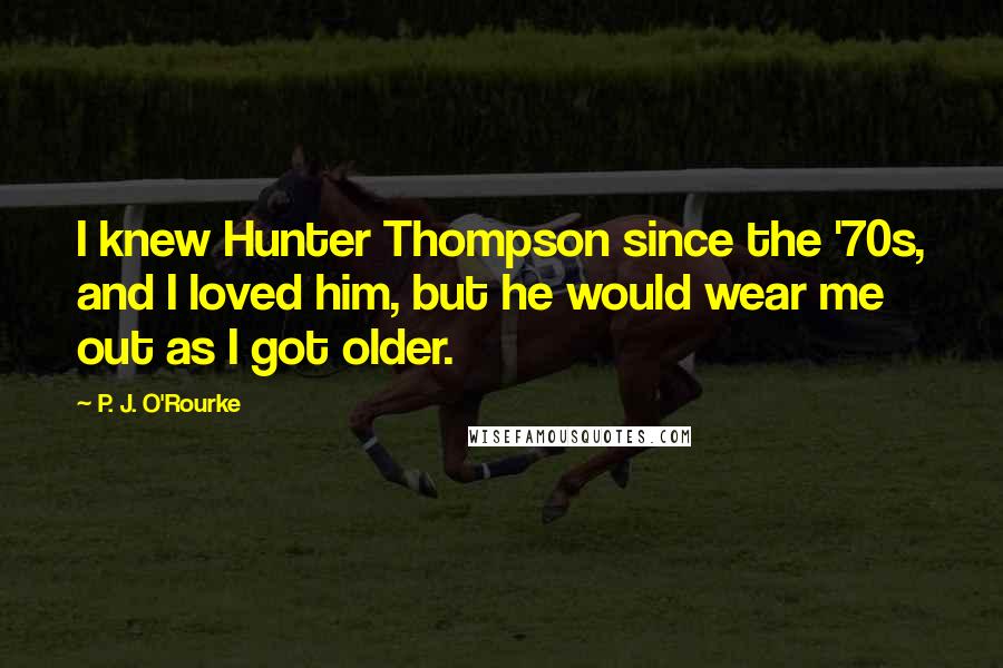 P. J. O'Rourke Quotes: I knew Hunter Thompson since the '70s, and I loved him, but he would wear me out as I got older.