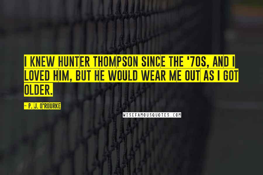 P. J. O'Rourke Quotes: I knew Hunter Thompson since the '70s, and I loved him, but he would wear me out as I got older.