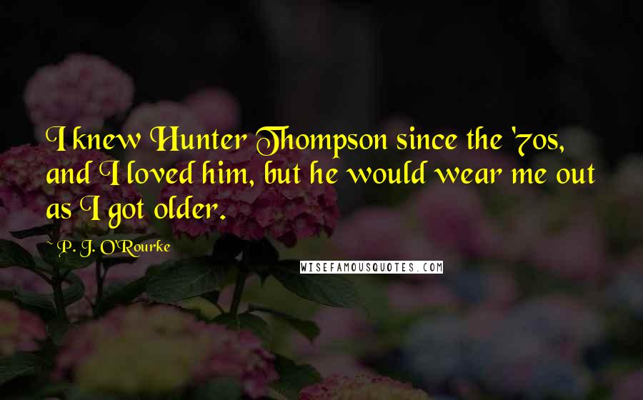 P. J. O'Rourke Quotes: I knew Hunter Thompson since the '70s, and I loved him, but he would wear me out as I got older.