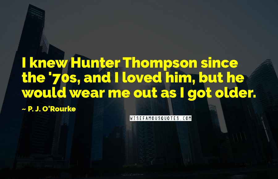 P. J. O'Rourke Quotes: I knew Hunter Thompson since the '70s, and I loved him, but he would wear me out as I got older.
