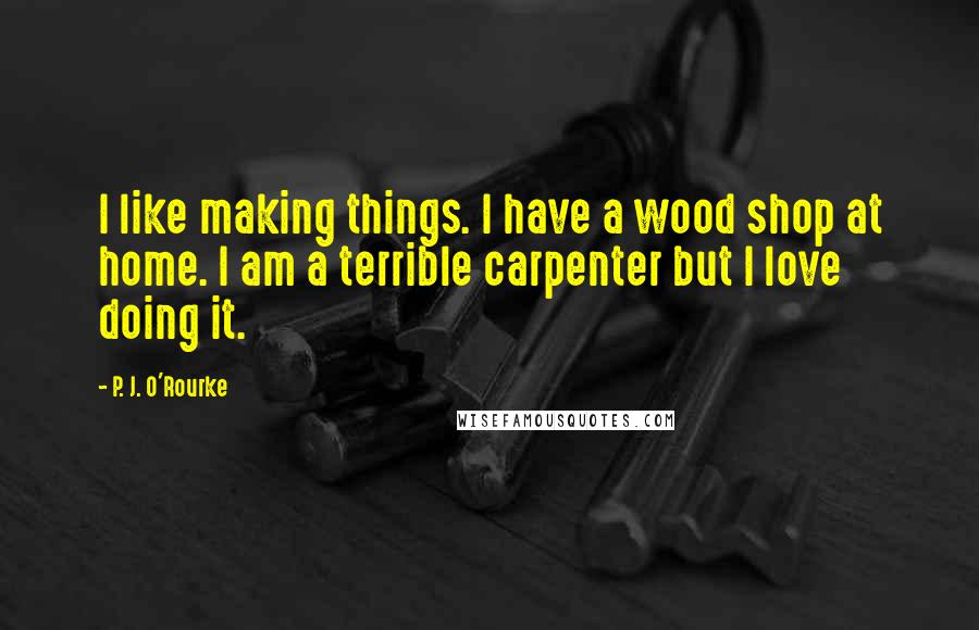 P. J. O'Rourke Quotes: I like making things. I have a wood shop at home. I am a terrible carpenter but I love doing it.