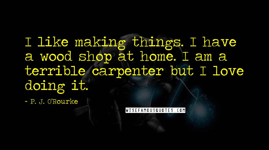 P. J. O'Rourke Quotes: I like making things. I have a wood shop at home. I am a terrible carpenter but I love doing it.