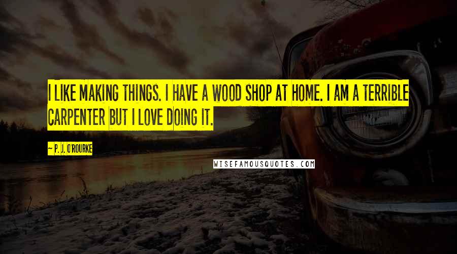 P. J. O'Rourke Quotes: I like making things. I have a wood shop at home. I am a terrible carpenter but I love doing it.