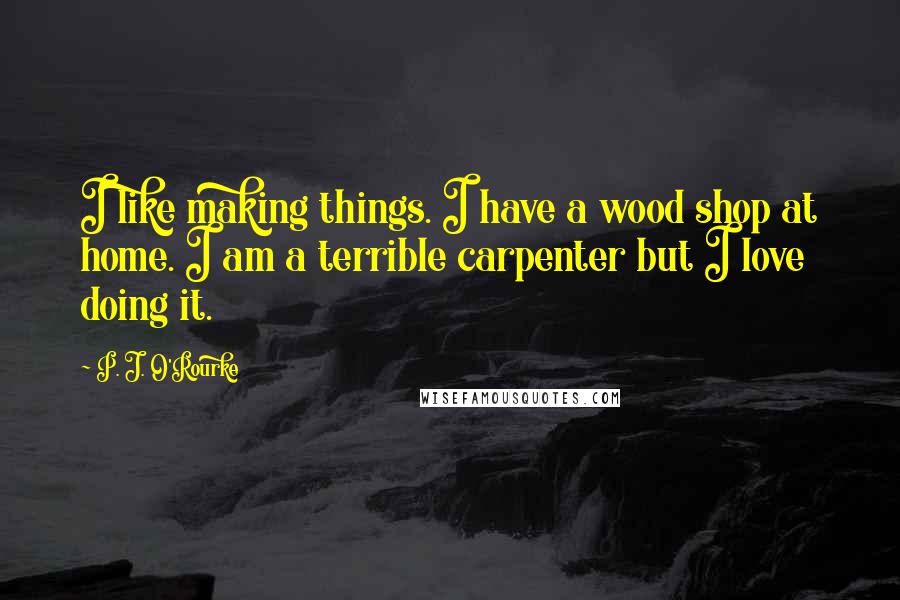 P. J. O'Rourke Quotes: I like making things. I have a wood shop at home. I am a terrible carpenter but I love doing it.