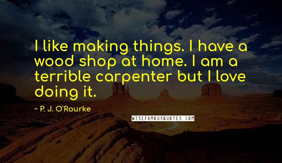 P. J. O'Rourke Quotes: I like making things. I have a wood shop at home. I am a terrible carpenter but I love doing it.