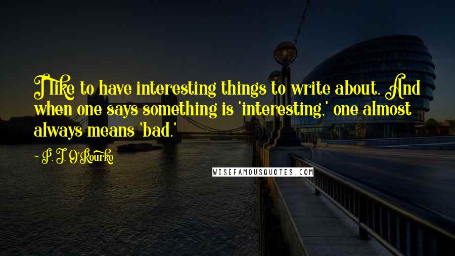 P. J. O'Rourke Quotes: I like to have interesting things to write about. And when one says something is 'interesting,' one almost always means 'bad.'