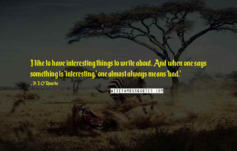 P. J. O'Rourke Quotes: I like to have interesting things to write about. And when one says something is 'interesting,' one almost always means 'bad.'