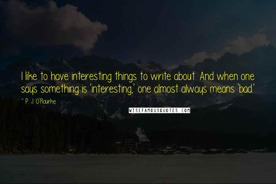 P. J. O'Rourke Quotes: I like to have interesting things to write about. And when one says something is 'interesting,' one almost always means 'bad.'