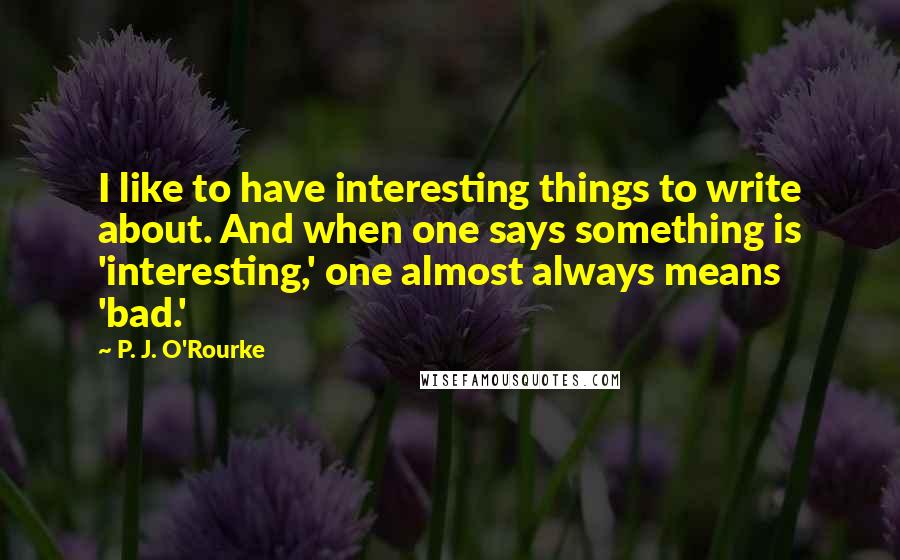 P. J. O'Rourke Quotes: I like to have interesting things to write about. And when one says something is 'interesting,' one almost always means 'bad.'