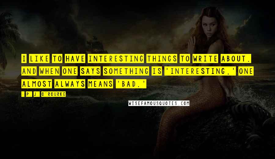 P. J. O'Rourke Quotes: I like to have interesting things to write about. And when one says something is 'interesting,' one almost always means 'bad.'