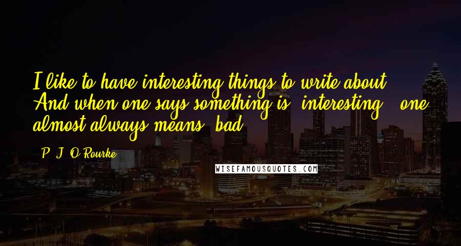 P. J. O'Rourke Quotes: I like to have interesting things to write about. And when one says something is 'interesting,' one almost always means 'bad.'